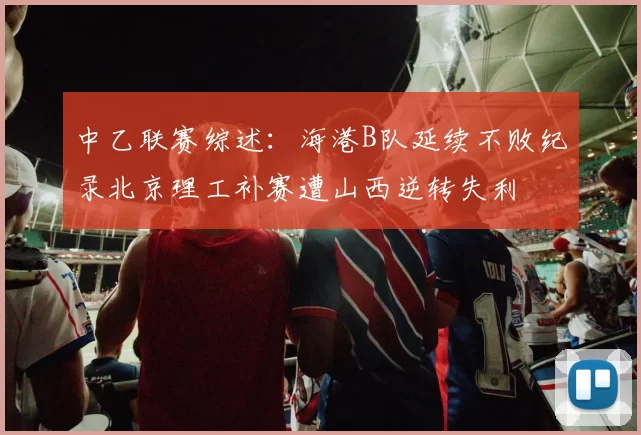中乙联赛综述：海港B队延续不败纪录北京理工补赛遭山西逆转失利