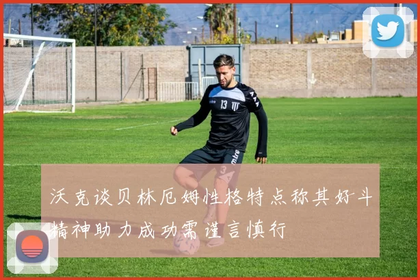 沃克谈贝林厄姆性格特点称其好斗精神助力成功需谨言慎行