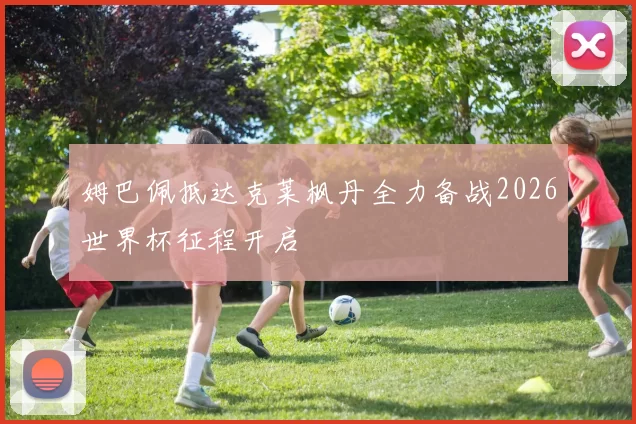 姆巴佩抵达克莱枫丹全力备战2026世界杯征程开启