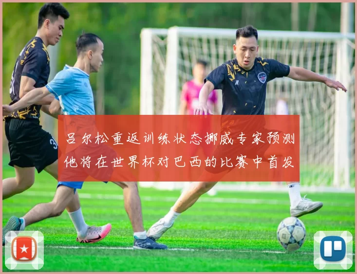 吕尔松重返训练状态挪威专家预测他将在世界杯对巴西的比赛中首发出战
