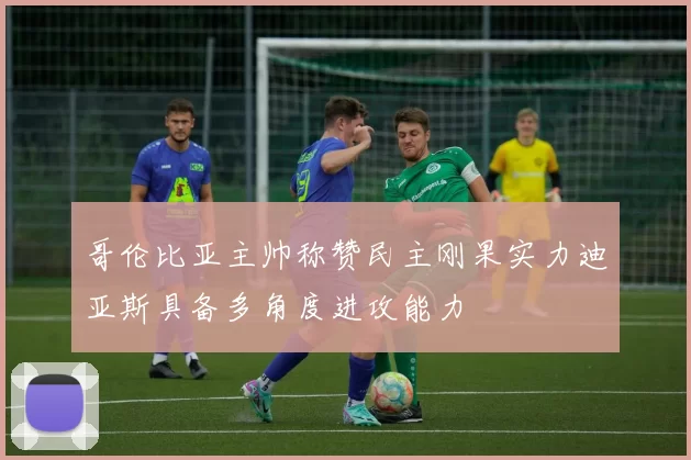 哥伦比亚主帅称赞民主刚果实力迪亚斯具备多角度进攻能力