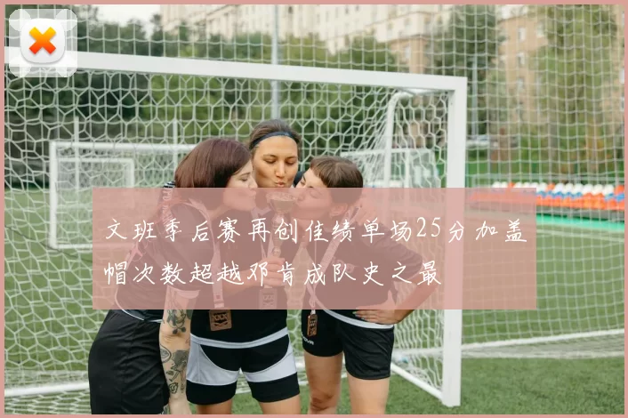 文班季后赛再创佳绩单场25分加盖帽次数超越邓肯成队史之最