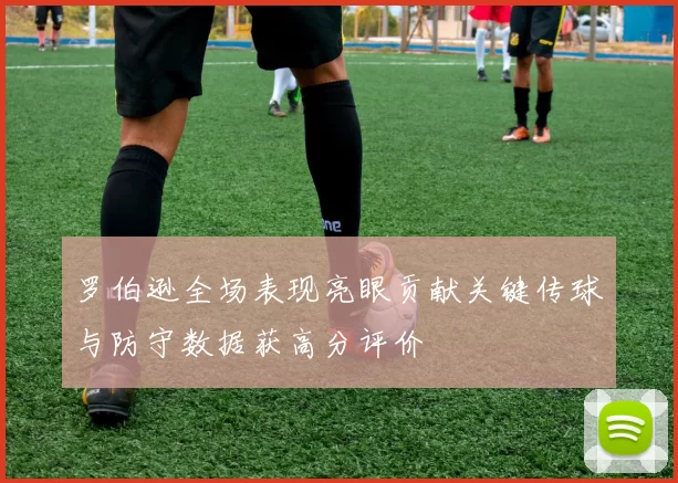 罗伯逊全场表现亮眼贡献关键传球与防守数据获高分评价