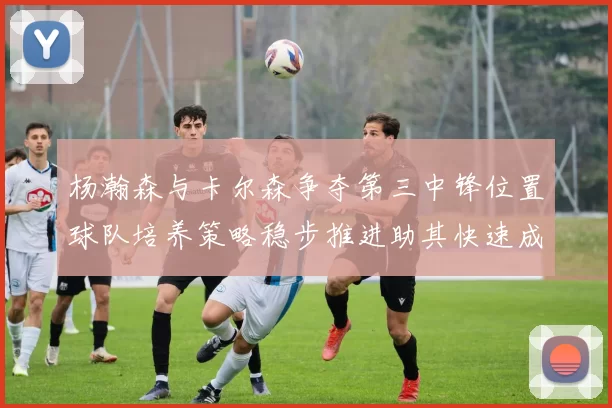 杨瀚森与卡尔森争夺第三中锋位置球队培养策略稳步推进助其快速成长