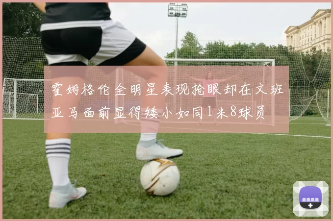 霍姆格伦全明星表现抢眼却在文班亚马面前显得矮小如同1米8球员