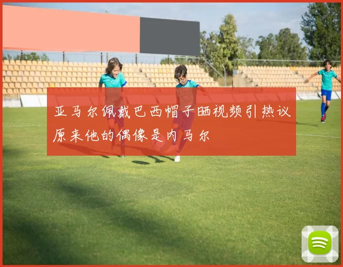 亚马尔佩戴巴西帽子晒视频引热议原来他的偶像是内马尔