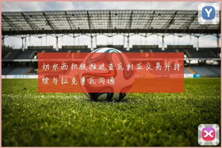 切尔西积极推进查瓦利亚交易并持续与拉克鲁瓦沟通