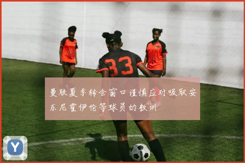 曼联夏季转会窗口谨慎应对吸取安东尼霍伊伦等球员的教训