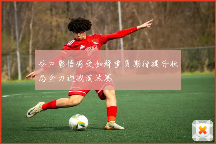 谷口彰悟感受如释重负期待提升状态全力迎战淘汰赛