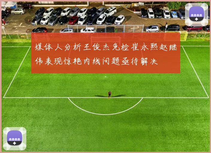媒体人分析王俊杰免检崔永熙赵继伟表现惊艳内线问题亟待解决