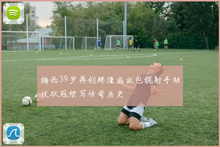 梅西39岁再创辉煌成就包揽射手助攻双冠续写传奇历史