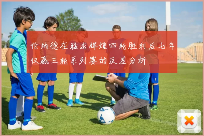伦纳德在猛龙辉煌四轮胜利后七年仅赢三轮系列赛的反差分析